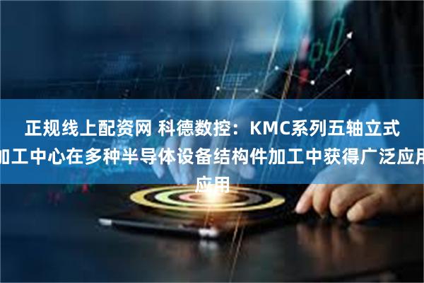 正规线上配资网 科德数控：KMC系列五轴立式加工中心在多种半导体设备结构件加工中获得广泛应用
