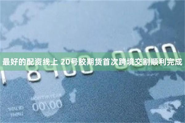 最好的配资线上 20号胶期货首次跨境交割顺利完成