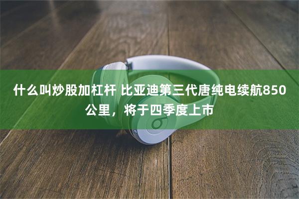 什么叫炒股加杠杆 比亚迪第三代唐纯电续航850公里，将于四季度上市