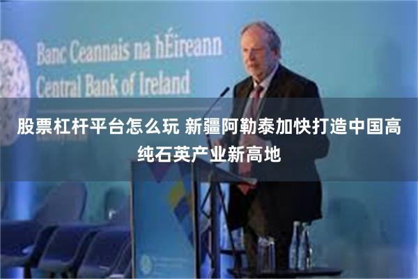 股票杠杆平台怎么玩 新疆阿勒泰加快打造中国高纯石英产业新高地