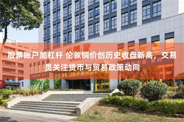 股票账户加杠杆 伦敦铜价创历史收盘新高，交易员关注货币与贸易政策动向