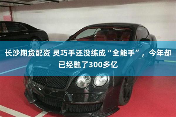 长沙期货配资 灵巧手还没练成“全能手”，今年却已经融了300多亿