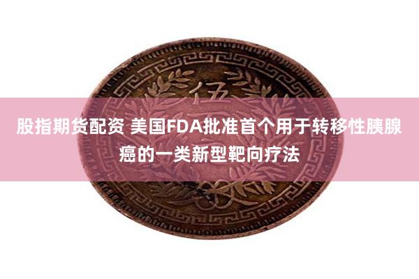 股指期货配资 美国FDA批准首个用于转移性胰腺癌的一类新型靶向疗法