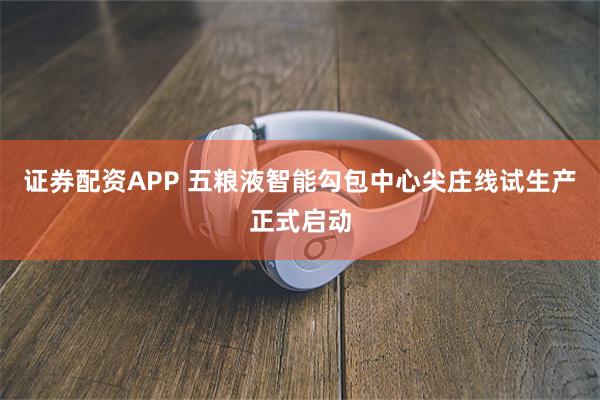 证券配资APP 五粮液智能勾包中心尖庄线试生产正式启动