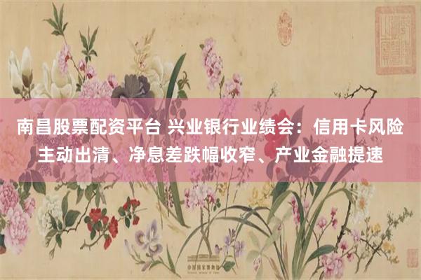南昌股票配资平台 兴业银行业绩会：信用卡风险主动出清、净息差跌幅收窄、产业金融提速