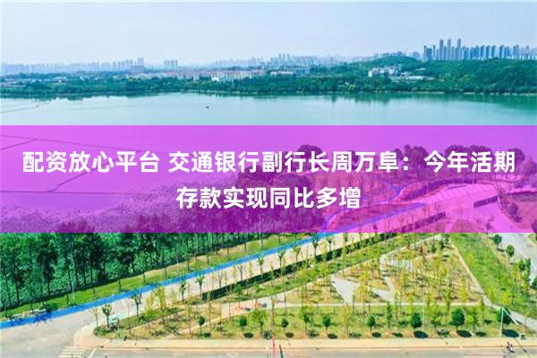 配资放心平台 交通银行副行长周万阜：今年活期存款实现同比多增