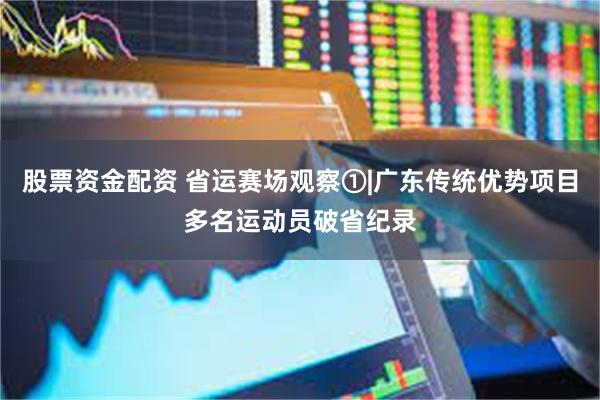 股票资金配资 省运赛场观察①|广东传统优势项目多名运动员破省纪录
