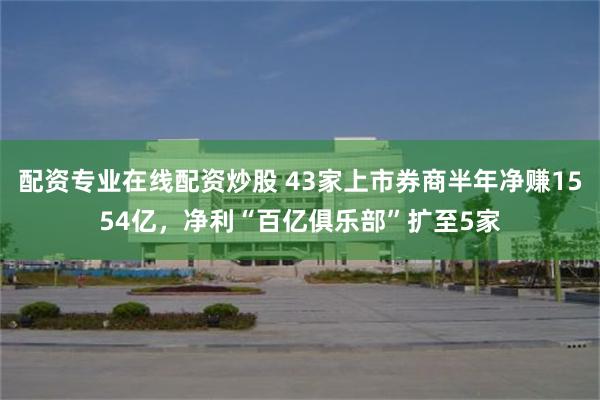 配资专业在线配资炒股 43家上市券商半年净赚1554亿，净利“百亿俱乐部”扩至5家
