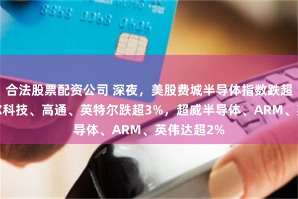 合法股票配资公司 深夜，美股费城半导体指数跌超2%，迈威尔科技、高通、英特尔跌超3%，超威半导体、ARM、英伟达超2%