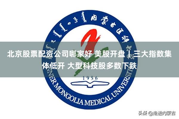 北京股票配资公司哪家好 美股开盘丨三大指数集体低开 大型科技股多数下跌