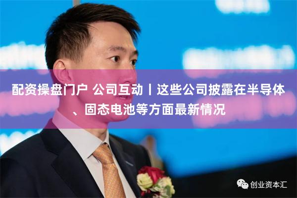 配资操盘门户 公司互动丨这些公司披露在半导体、固态电池等方面最新情况