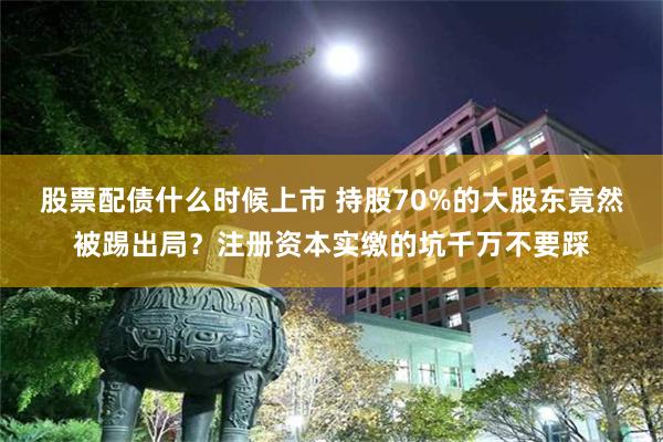 股票配债什么时候上市 持股70%的大股东竟然被踢出局？注册资本实缴的坑千万不要踩