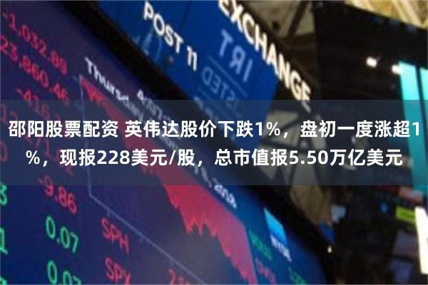 邵阳股票配资 英伟达股价下跌1%，盘初一度涨超1%，现报228美元/股，总市值报5.50万亿美元