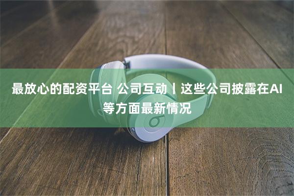 最放心的配资平台 公司互动丨这些公司披露在AI等方面最新情况