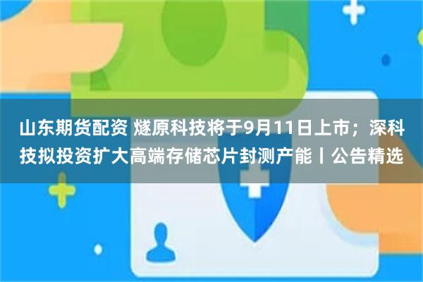 山东期货配资 燧原科技将于9月11日上市；深科技拟投资扩大高端存储芯片封测产能丨公告精选