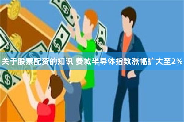 关于股票配资的知识 费城半导体指数涨幅扩大至2%