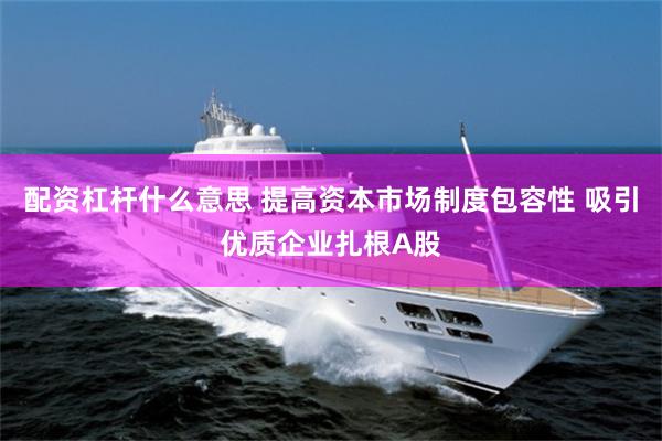 配资杠杆什么意思 提高资本市场制度包容性 吸引优质企业扎根A股