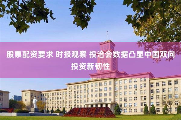股票配资要求 时报观察 投洽会数据凸显中国双向投资新韧性