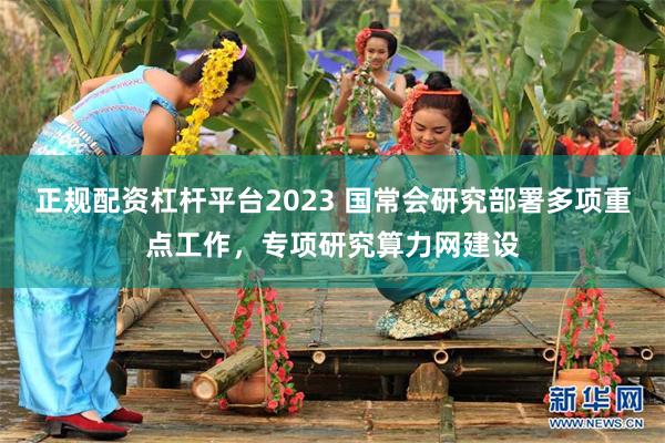 正规配资杠杆平台2023 国常会研究部署多项重点工作，专项研究算力网建设