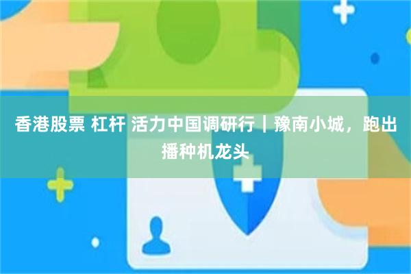 香港股票 杠杆 活力中国调研行｜豫南小城，跑出播种机龙头