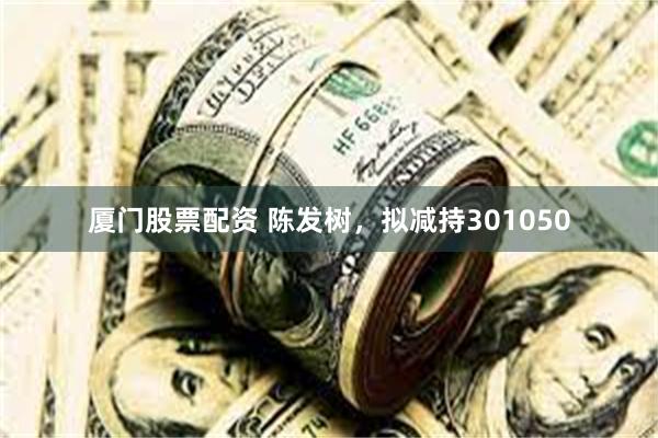 厦门股票配资 陈发树，拟减持301050