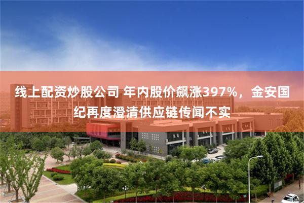 线上配资炒股公司 年内股价飙涨397%,金安国纪再度澄清供应链传闻不实
