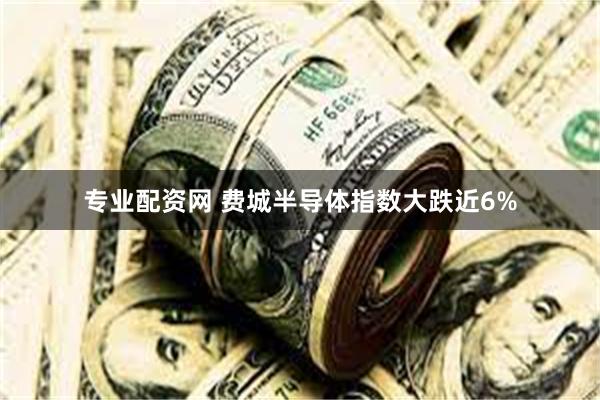 专业配资网 费城半导体指数大跌近6%