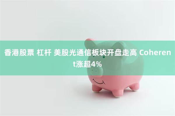 香港股票 杠杆 美股光通信板块开盘走高 Coherent涨超4%
