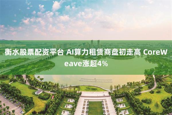 衡水股票配资平台 AI算力租赁商盘初走高 CoreWeave涨超4%