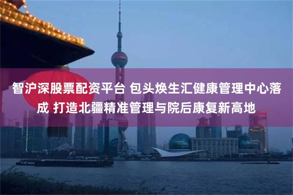 智沪深股票配资平台 包头焕生汇健康管理中心落成 打造北疆精准管理与院后康复新高地