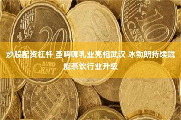 炒股配资杠杆 圣吗哪乳业亮相武汉 冰勃朗持续赋能茶饮行业升级