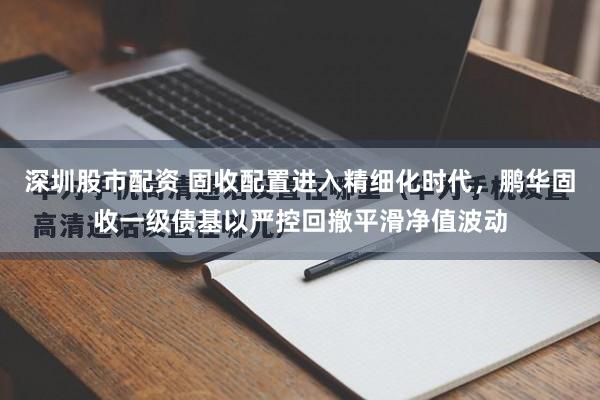 深圳股市配资 固收配置进入精细化时代,鹏华固收一级债基以严控回撤平滑净值波动