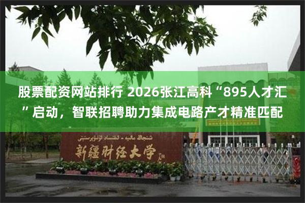 股票配资网站排行 2026张江高科“895人才汇”启动，智联招聘助力集成电路产才精准匹配