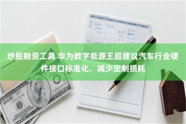 炒股融资工具 华为数字能源王超建议汽车行业硬件接口标准化,减少定制损耗