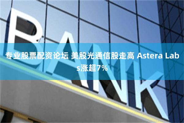 专业股票配资论坛 美股光通信股走高 Astera Labs涨超7%