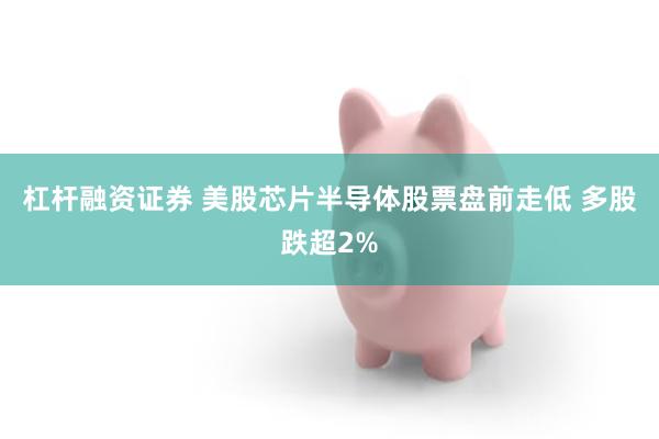 杠杆融资证券 美股芯片半导体股票盘前走低 多股跌超2%