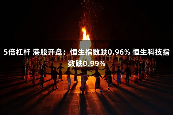 5倍杠杆 港股开盘：恒生指数跌0.96% 恒生科技指数跌0.99%