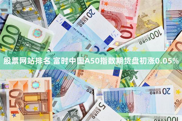 股票网站排名 富时中国A50指数期货盘初涨0.05%