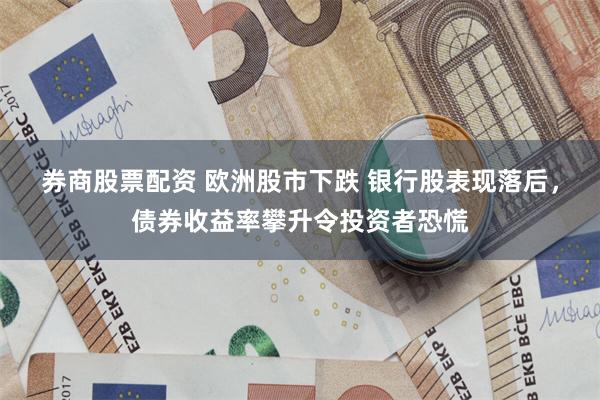 券商股票配资 欧洲股市下跌 银行股表现落后，债券收益率攀升令投资者恐慌