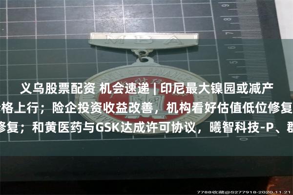 义乌股票配资 机会速递 | 印尼最大镍园或减产四成，铝库存去化支撑价格上行；险企投资收益改善，机构看好估值低位修复；和黄医药与GSK达成许可协议，曦智科技-P、群核科技有望本月入通