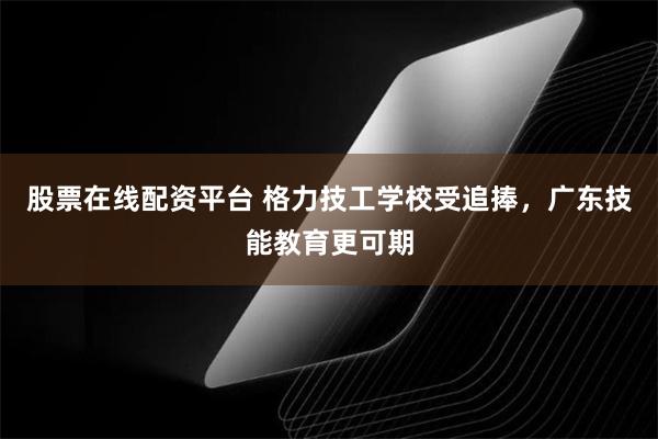 股票在线配资平台 格力技工学校受追捧，广东技能教育更可期