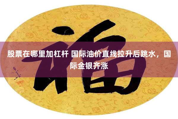 股票在哪里加杠杆 国际油价直线拉升后跳水，国际金银齐涨