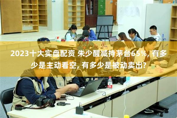 2023十大实盘配资 朱少醒减持茅台65%, 有多少是主动看空, 有多少是被动卖出?
