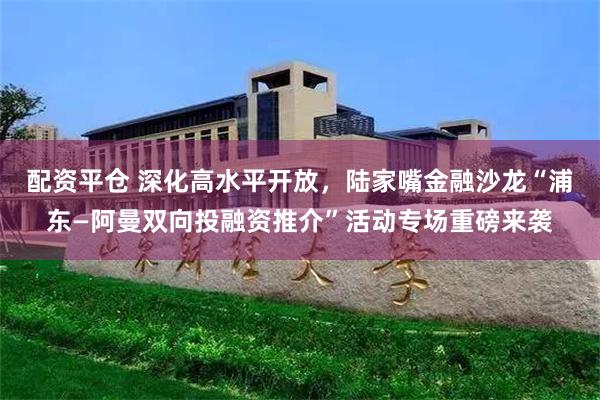 配资平仓 深化高水平开放,陆家嘴金融沙龙“浦东—阿曼双向投融资推介”活动专场重磅来袭