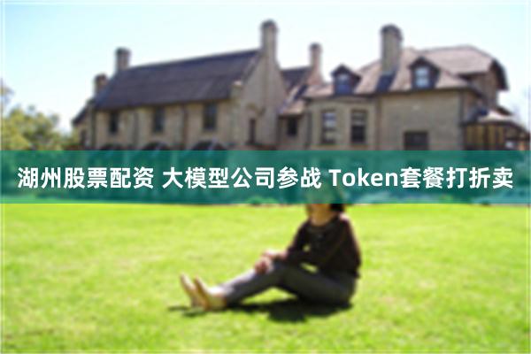 湖州股票配资 大模型公司参战 Token套餐打折卖