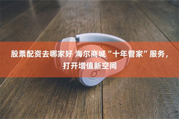 股票配资去哪家好 海尔商城“十年管家”服务，打开增值新空间