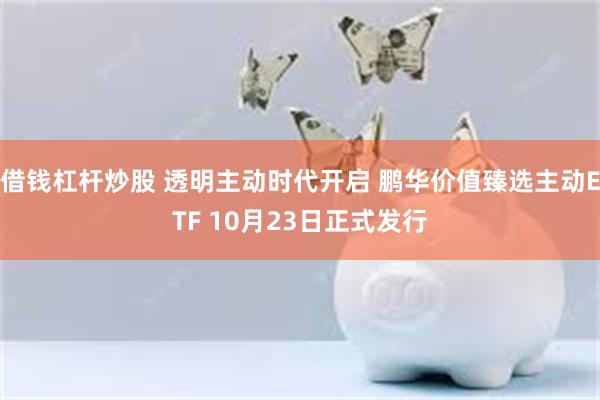 借钱杠杆炒股 透明主动时代开启 鹏华价值臻选主动ETF 10月23日正式发行
