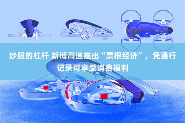 炒股的杠杆 新博高速推出“票根经济”，凭通行记录可享受消费福利