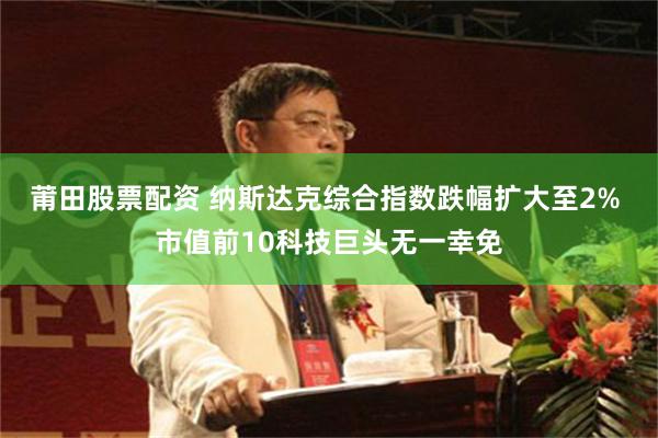 莆田股票配资 纳斯达克综合指数跌幅扩大至2% 市值前10科技巨头无一幸免