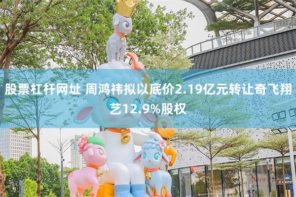 股票杠杆网址 周鸿祎拟以底价2.19亿元转让奇飞翔艺12.9%股权